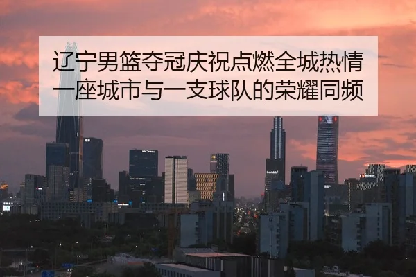 辽宁男篮夺冠庆祝点燃全城热情 一座城市与一支球队的荣耀同频